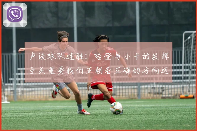卢谈球队连胜：哈登与小卡的发挥至关重要我们正朝着正确的方向迈进