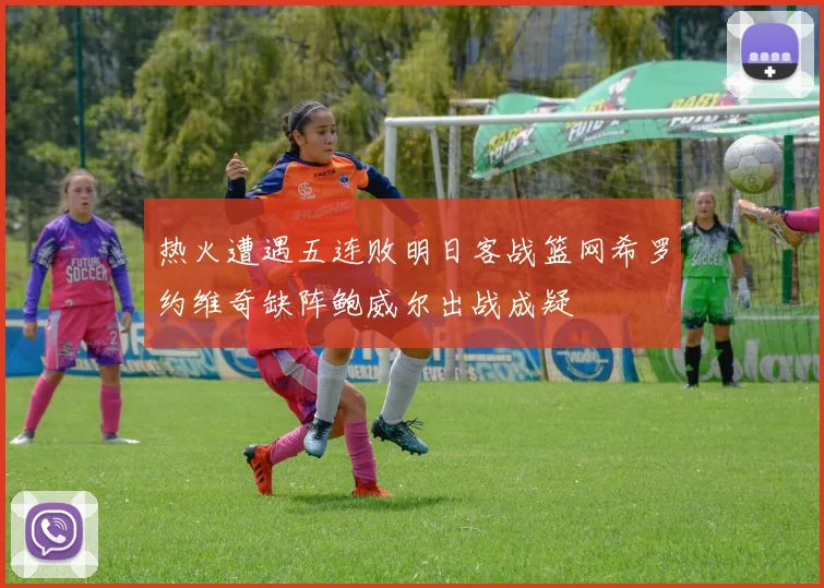 热火遭遇五连败明日客战篮网希罗约维奇缺阵鲍威尔出战成疑