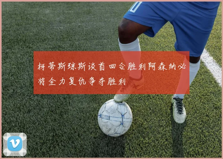 柯蒂斯琼斯谈首回合胜利阿森纳必将全力复仇争夺胜利