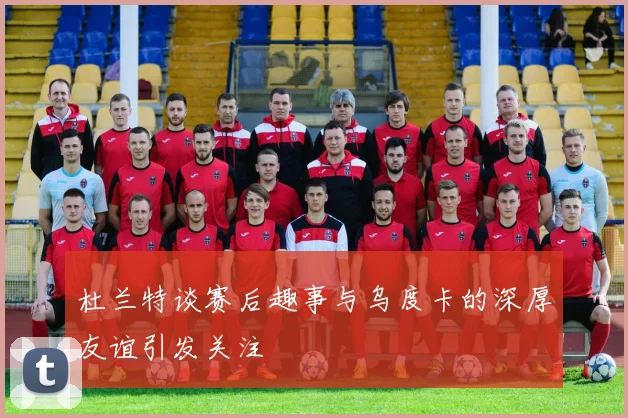杜兰特谈赛后趣事与乌度卡的深厚友谊引发关注