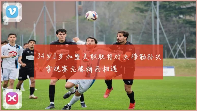 34岁J罗加盟美职联将对决穆勒孙兴慜常规赛无缘梅西相遇