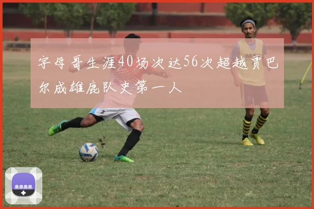 字母哥生涯40场次达56次超越贾巴尔成雄鹿队史第一人