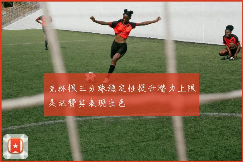 克林根三分球稳定性提升潜力上限美记赞其表现出色