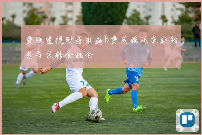 曼联重视财务利益B费或施压求新约或寻求转会机会