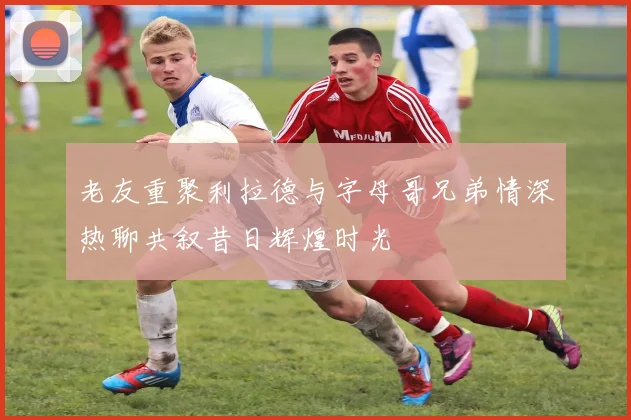 老友重聚利拉德与字母哥兄弟情深热聊共叙昔日辉煌时光