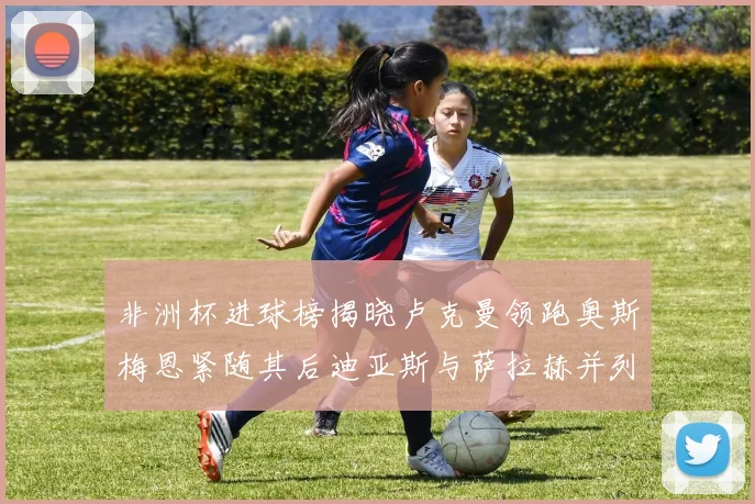 非洲杯进球榜揭晓卢克曼领跑奥斯梅恩紧随其后迪亚斯与萨拉赫并列第三