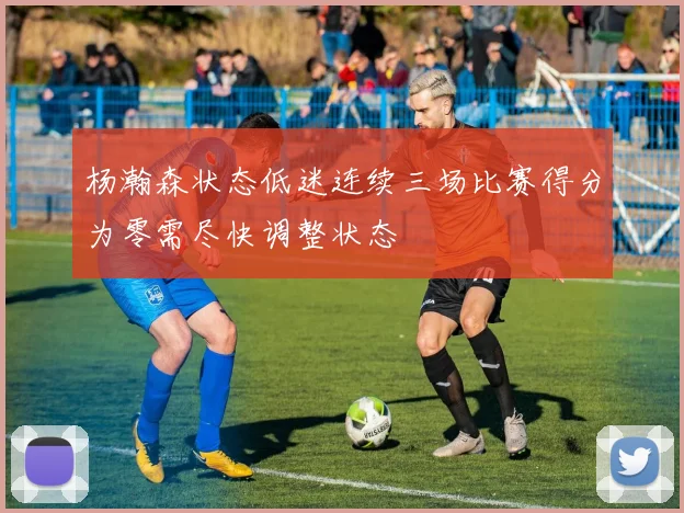 杨瀚森状态低迷连续三场比赛得分为零需尽快调整状态