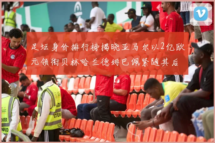 足坛身价排行榜揭晓亚马尔以2亿欧元领衔贝林哈兰德姆巴佩紧随其后
