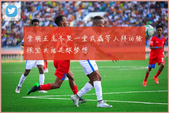 崇明五虎齐聚一堂武磊等人拜访徐根宝共话足球梦想