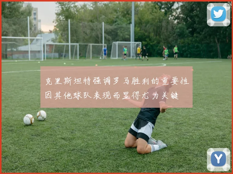 克里斯坦特强调罗马胜利的重要性因其他球队表现而显得尤为关键