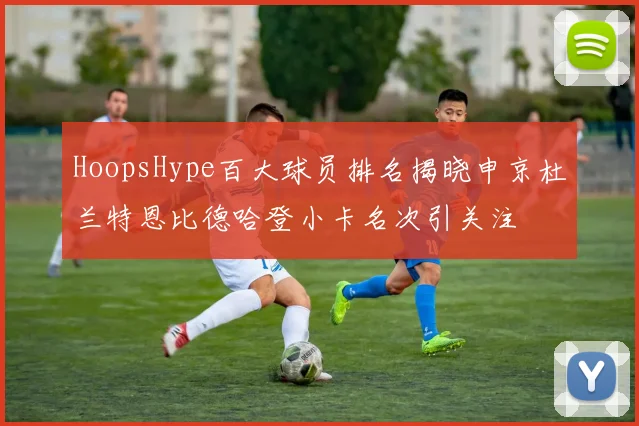 HoopsHype百大球员排名揭晓申京杜兰特恩比德哈登小卡名次引关注