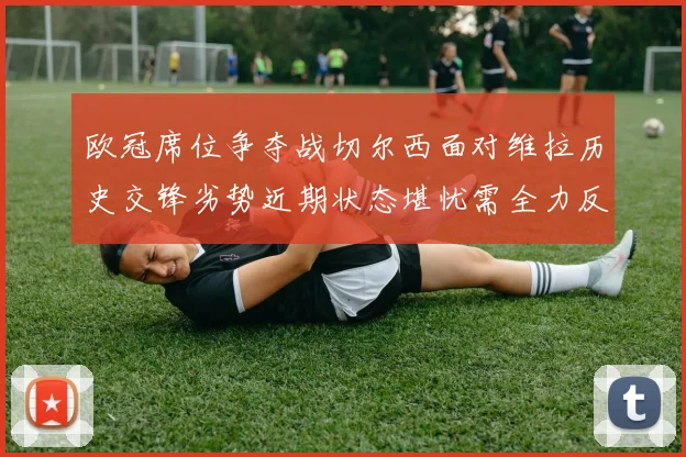 欧冠席位争夺战切尔西面对维拉历史交锋劣势近期状态堪忧需全力反弹